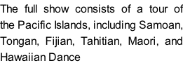 The full show consists of a tour of the Pacific Islands, including Samoan, Tongan, Fijian, Tahitian, Maori, and Hawaiian Dance